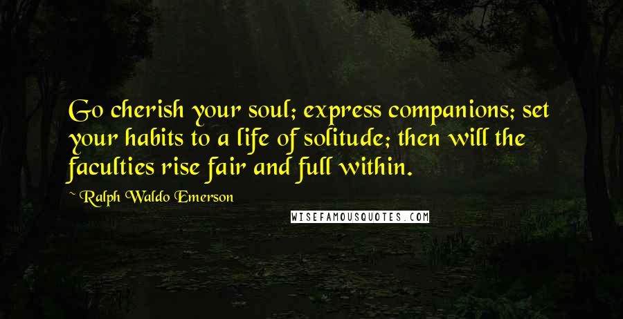 Ralph Waldo Emerson Quotes: Go cherish your soul; express companions; set your habits to a life of solitude; then will the faculties rise fair and full within.