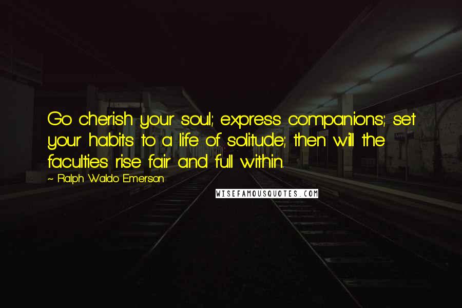 Ralph Waldo Emerson Quotes: Go cherish your soul; express companions; set your habits to a life of solitude; then will the faculties rise fair and full within.