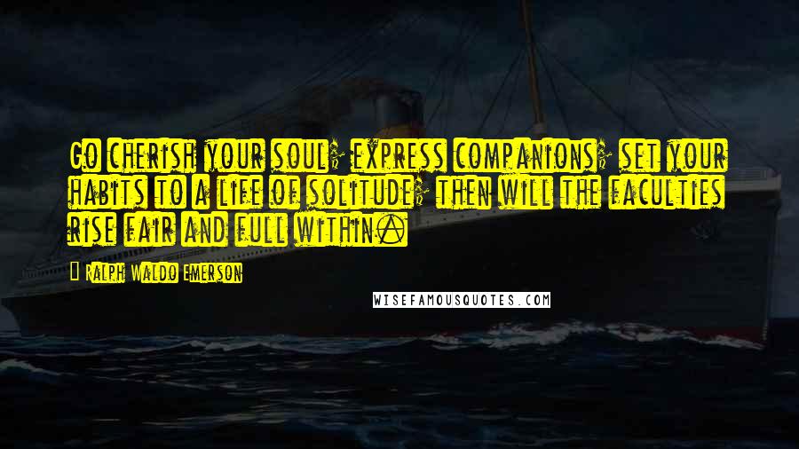 Ralph Waldo Emerson Quotes: Go cherish your soul; express companions; set your habits to a life of solitude; then will the faculties rise fair and full within.