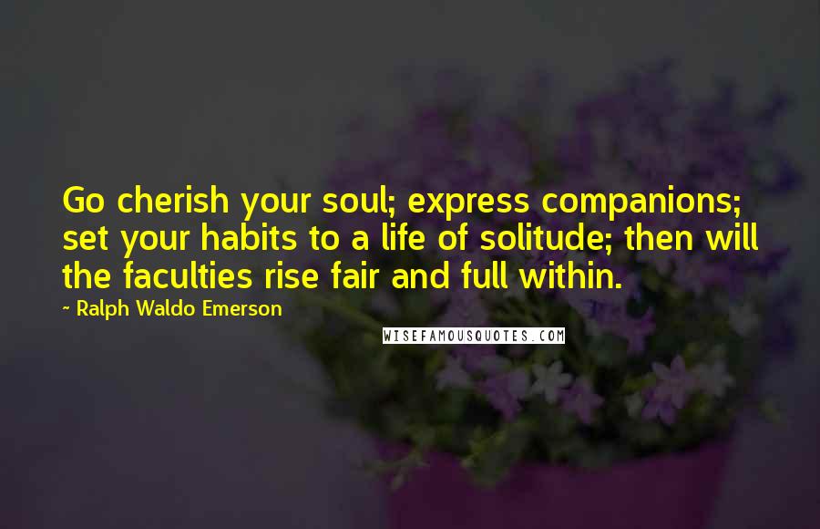 Ralph Waldo Emerson Quotes: Go cherish your soul; express companions; set your habits to a life of solitude; then will the faculties rise fair and full within.