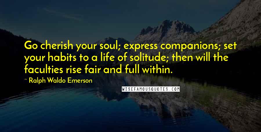 Ralph Waldo Emerson Quotes: Go cherish your soul; express companions; set your habits to a life of solitude; then will the faculties rise fair and full within.