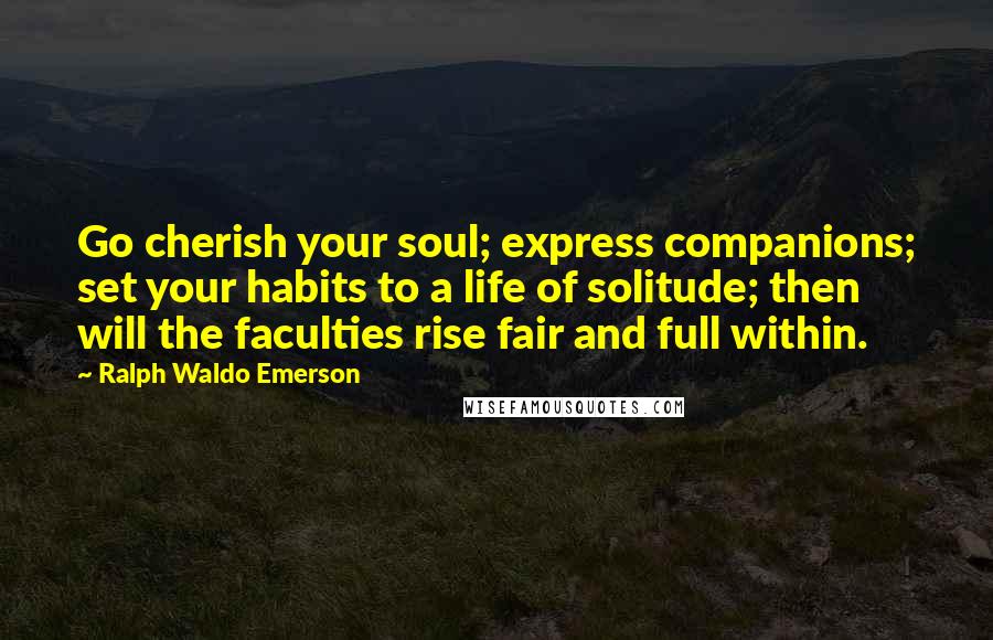 Ralph Waldo Emerson Quotes: Go cherish your soul; express companions; set your habits to a life of solitude; then will the faculties rise fair and full within.