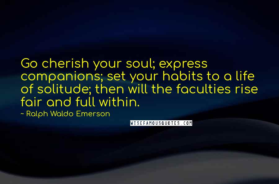 Ralph Waldo Emerson Quotes: Go cherish your soul; express companions; set your habits to a life of solitude; then will the faculties rise fair and full within.