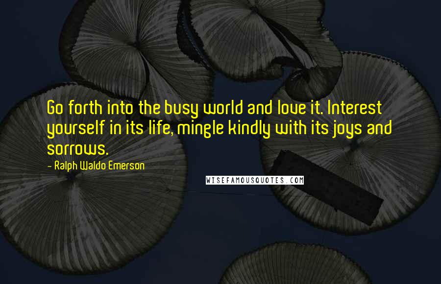 Ralph Waldo Emerson Quotes: Go forth into the busy world and love it. Interest yourself in its life, mingle kindly with its joys and sorrows.