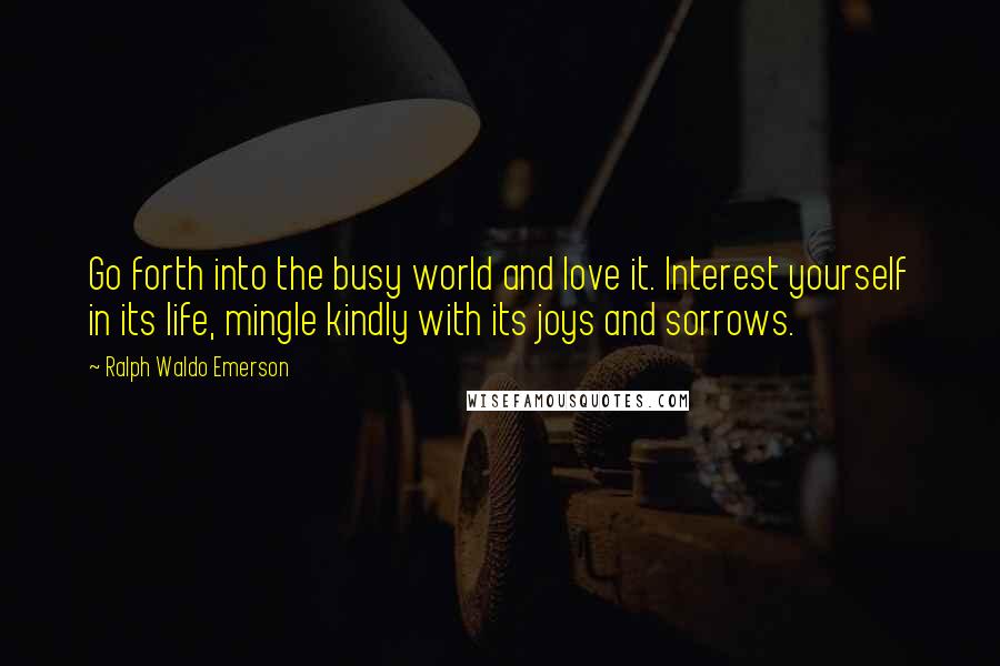 Ralph Waldo Emerson Quotes: Go forth into the busy world and love it. Interest yourself in its life, mingle kindly with its joys and sorrows.