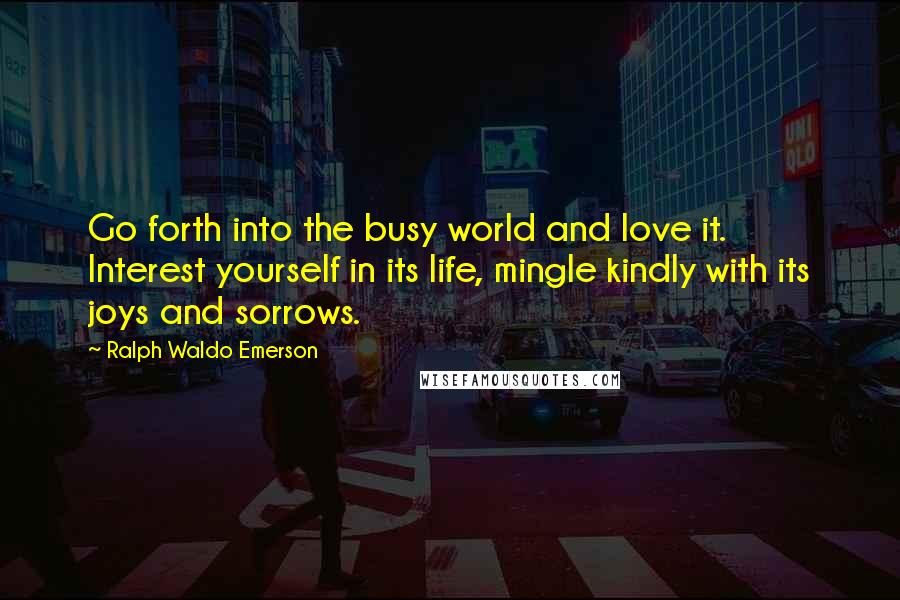 Ralph Waldo Emerson Quotes: Go forth into the busy world and love it. Interest yourself in its life, mingle kindly with its joys and sorrows.
