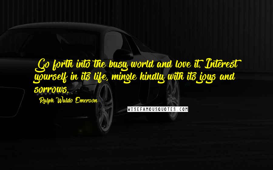 Ralph Waldo Emerson Quotes: Go forth into the busy world and love it. Interest yourself in its life, mingle kindly with its joys and sorrows.