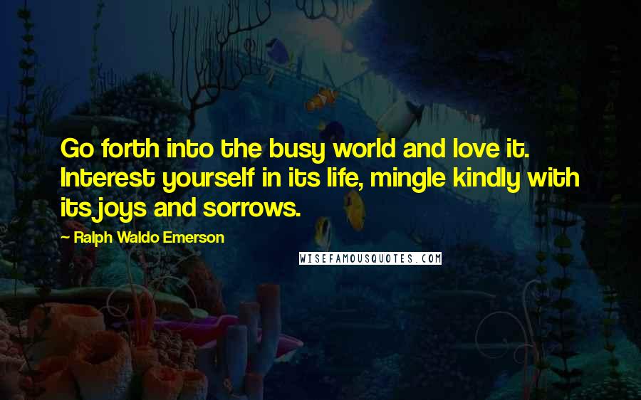 Ralph Waldo Emerson Quotes: Go forth into the busy world and love it. Interest yourself in its life, mingle kindly with its joys and sorrows.
