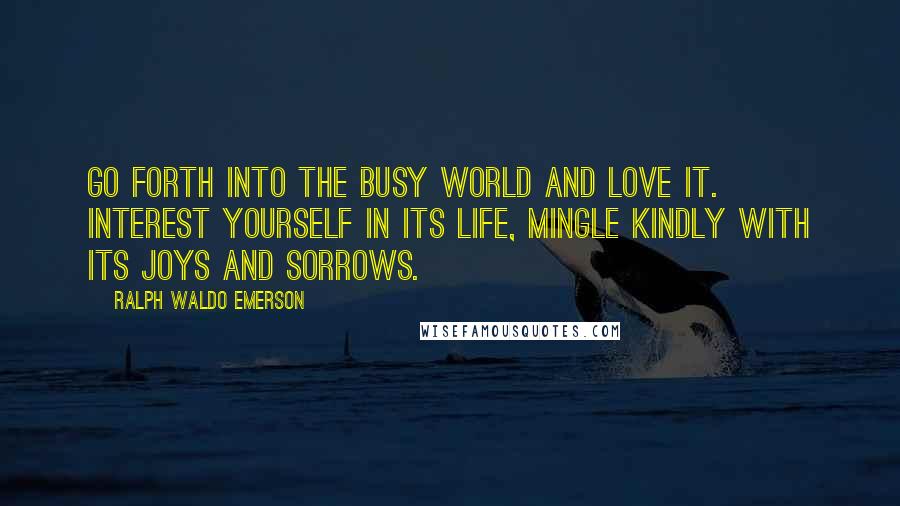 Ralph Waldo Emerson Quotes: Go forth into the busy world and love it. Interest yourself in its life, mingle kindly with its joys and sorrows.