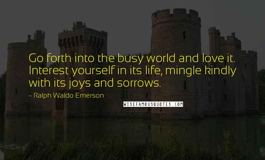 Ralph Waldo Emerson Quotes: Go forth into the busy world and love it. Interest yourself in its life, mingle kindly with its joys and sorrows.