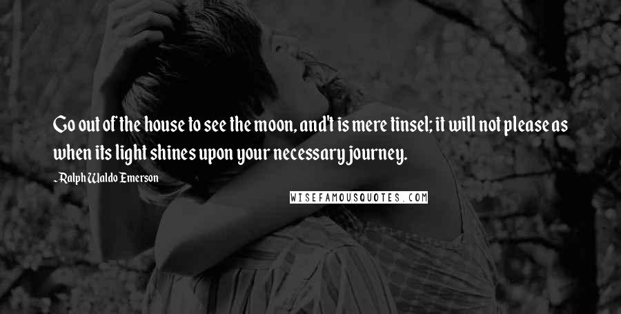 Ralph Waldo Emerson Quotes: Go out of the house to see the moon, and't is mere tinsel; it will not please as when its light shines upon your necessary journey.