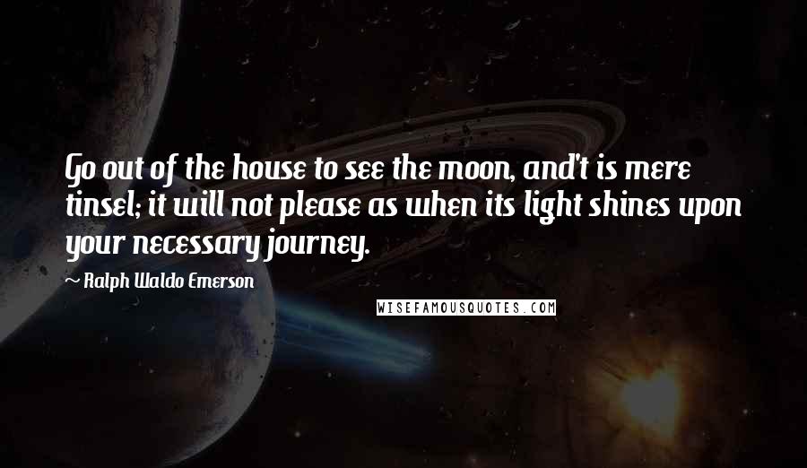 Ralph Waldo Emerson Quotes: Go out of the house to see the moon, and't is mere tinsel; it will not please as when its light shines upon your necessary journey.