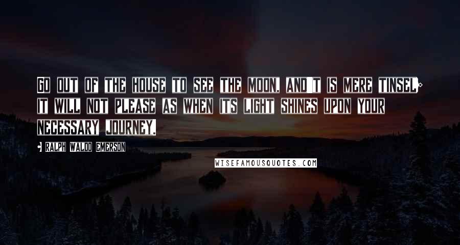 Ralph Waldo Emerson Quotes: Go out of the house to see the moon, and't is mere tinsel; it will not please as when its light shines upon your necessary journey.