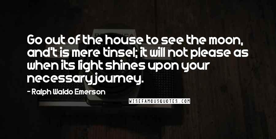 Ralph Waldo Emerson Quotes: Go out of the house to see the moon, and't is mere tinsel; it will not please as when its light shines upon your necessary journey.