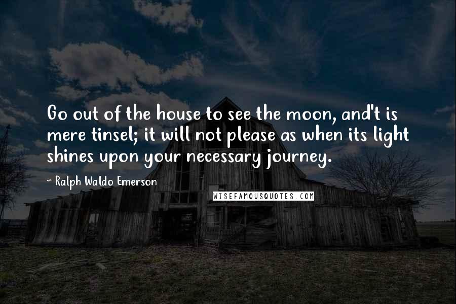 Ralph Waldo Emerson Quotes: Go out of the house to see the moon, and't is mere tinsel; it will not please as when its light shines upon your necessary journey.