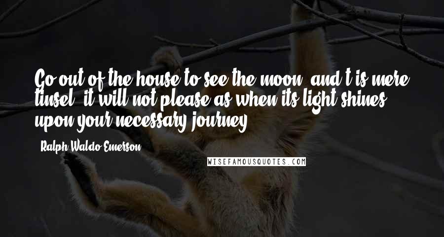 Ralph Waldo Emerson Quotes: Go out of the house to see the moon, and't is mere tinsel; it will not please as when its light shines upon your necessary journey.