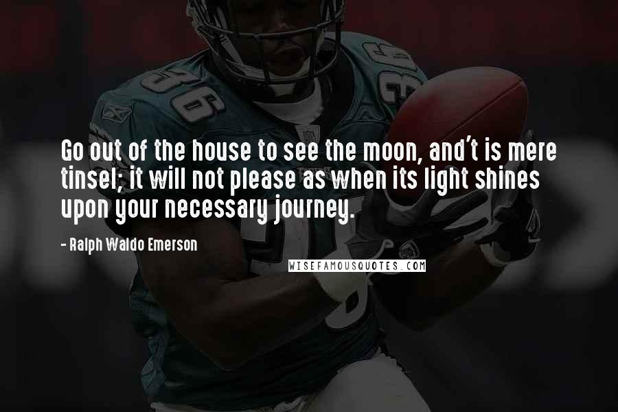 Ralph Waldo Emerson Quotes: Go out of the house to see the moon, and't is mere tinsel; it will not please as when its light shines upon your necessary journey.