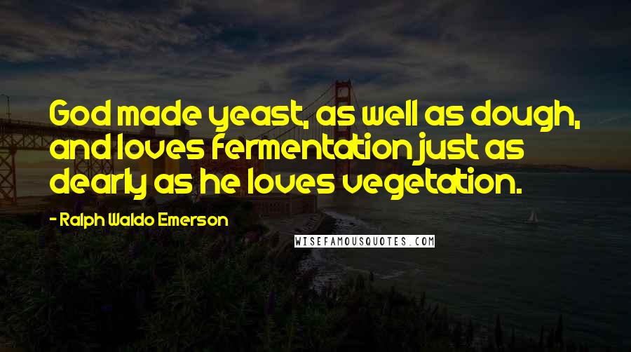 Ralph Waldo Emerson Quotes: God made yeast, as well as dough, and loves fermentation just as dearly as he loves vegetation.