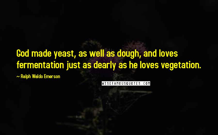 Ralph Waldo Emerson Quotes: God made yeast, as well as dough, and loves fermentation just as dearly as he loves vegetation.