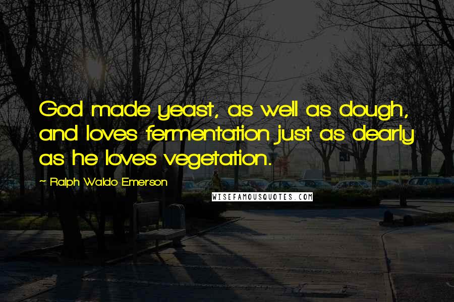 Ralph Waldo Emerson Quotes: God made yeast, as well as dough, and loves fermentation just as dearly as he loves vegetation.