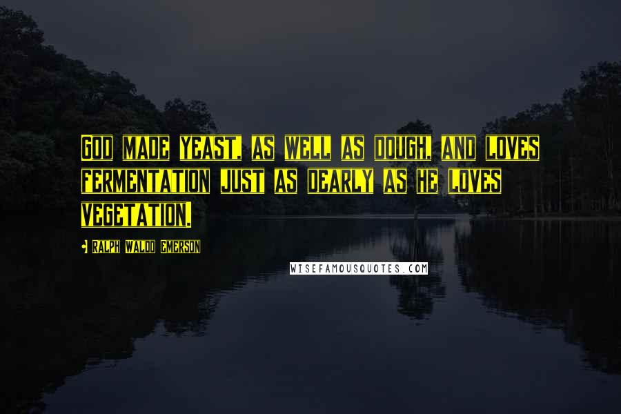 Ralph Waldo Emerson Quotes: God made yeast, as well as dough, and loves fermentation just as dearly as he loves vegetation.
