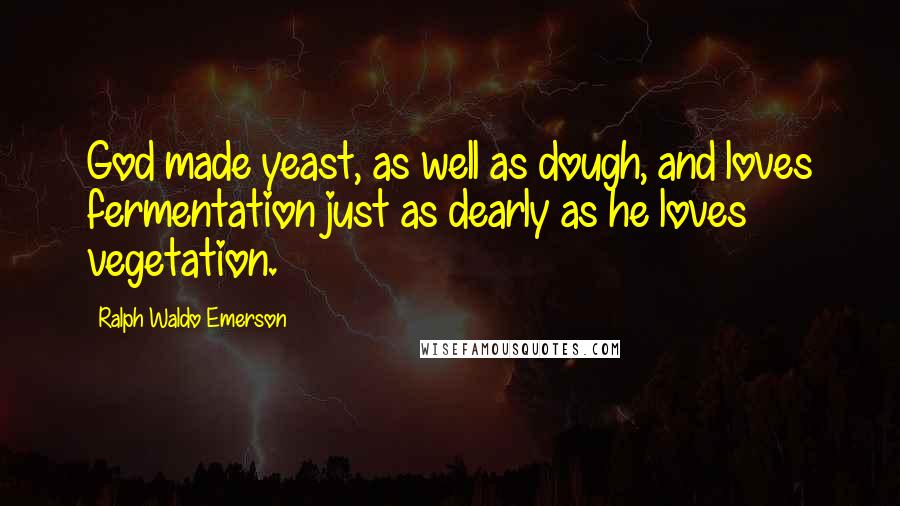 Ralph Waldo Emerson Quotes: God made yeast, as well as dough, and loves fermentation just as dearly as he loves vegetation.