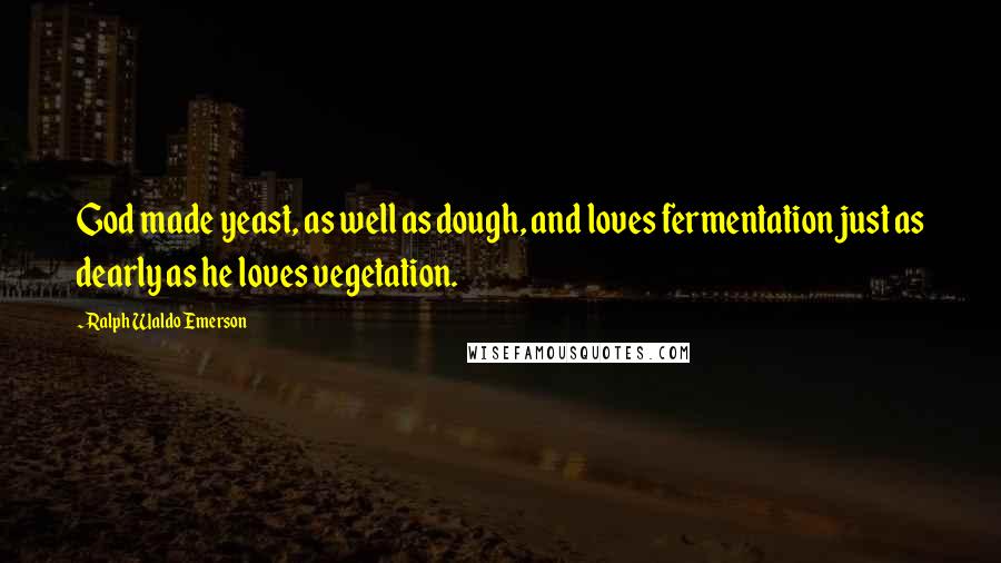 Ralph Waldo Emerson Quotes: God made yeast, as well as dough, and loves fermentation just as dearly as he loves vegetation.