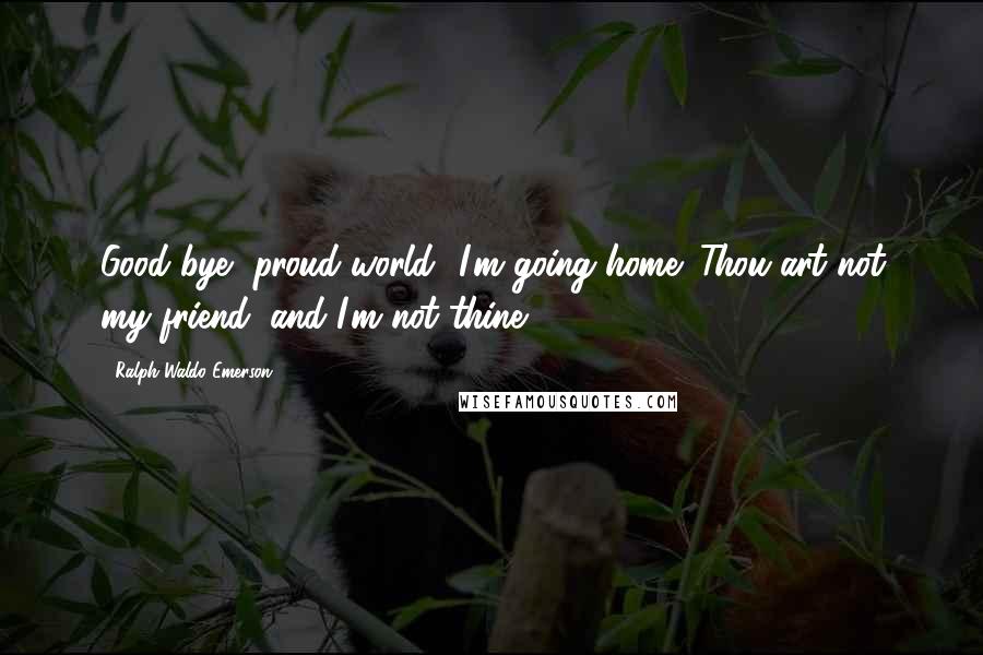 Ralph Waldo Emerson Quotes: Good bye, proud world! I'm going home; Thou art not my friend, and I'm not thine