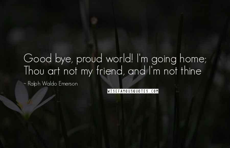 Ralph Waldo Emerson Quotes: Good bye, proud world! I'm going home; Thou art not my friend, and I'm not thine