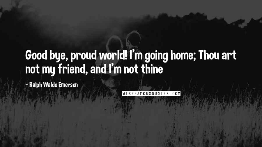 Ralph Waldo Emerson Quotes: Good bye, proud world! I'm going home; Thou art not my friend, and I'm not thine