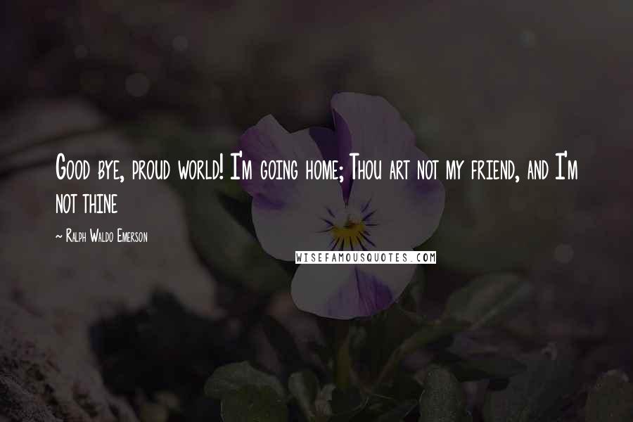 Ralph Waldo Emerson Quotes: Good bye, proud world! I'm going home; Thou art not my friend, and I'm not thine