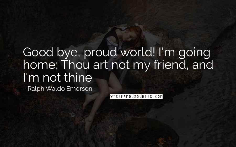 Ralph Waldo Emerson Quotes: Good bye, proud world! I'm going home; Thou art not my friend, and I'm not thine