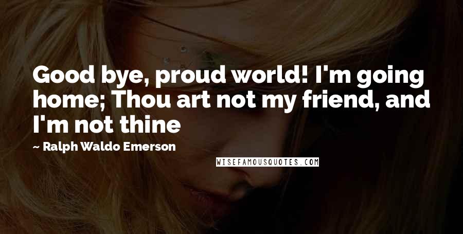 Ralph Waldo Emerson Quotes: Good bye, proud world! I'm going home; Thou art not my friend, and I'm not thine