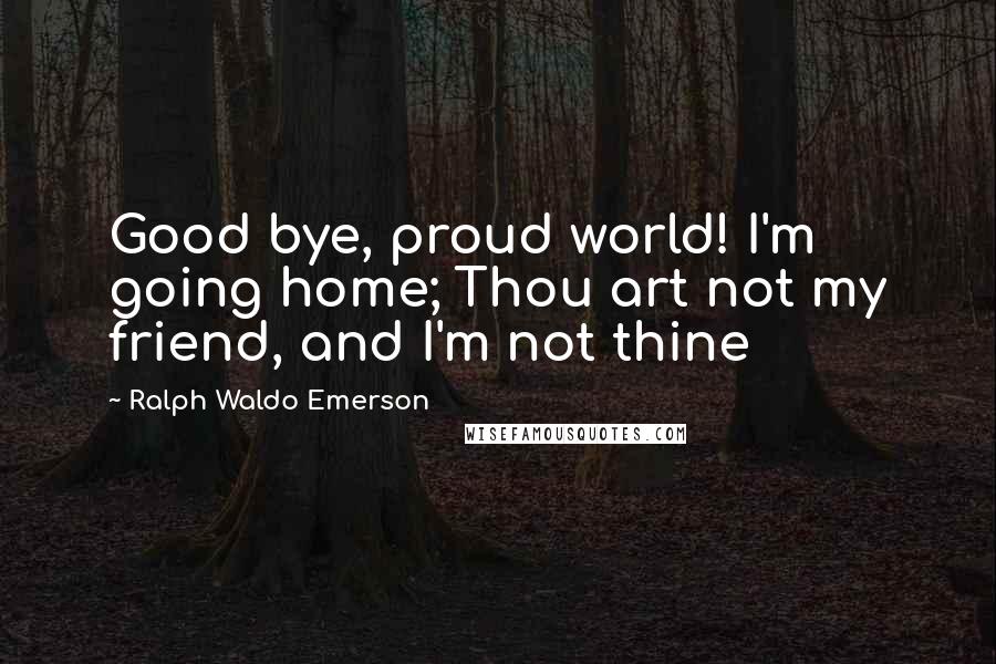 Ralph Waldo Emerson Quotes: Good bye, proud world! I'm going home; Thou art not my friend, and I'm not thine