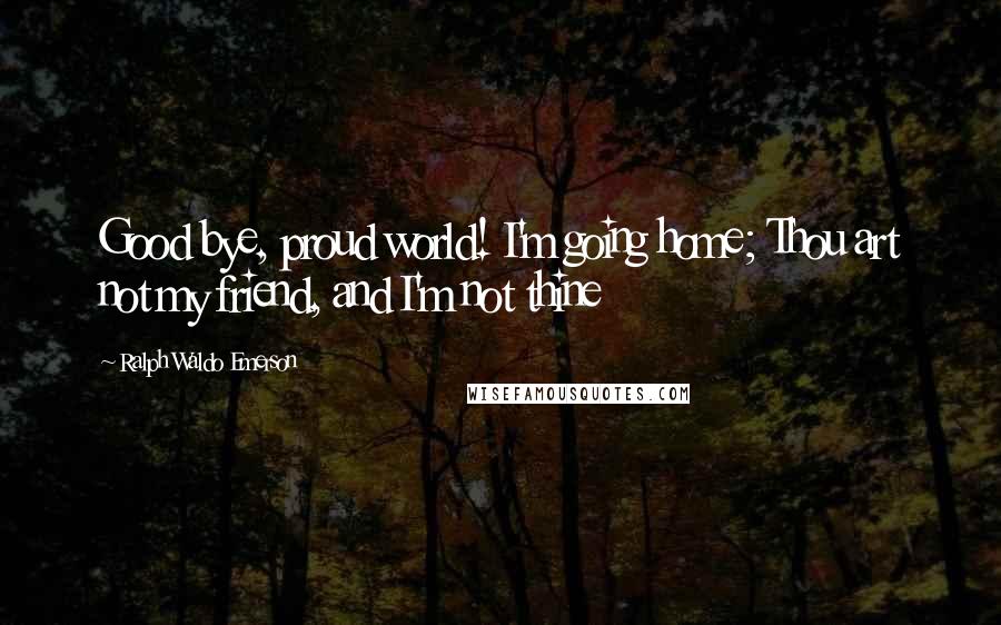 Ralph Waldo Emerson Quotes: Good bye, proud world! I'm going home; Thou art not my friend, and I'm not thine