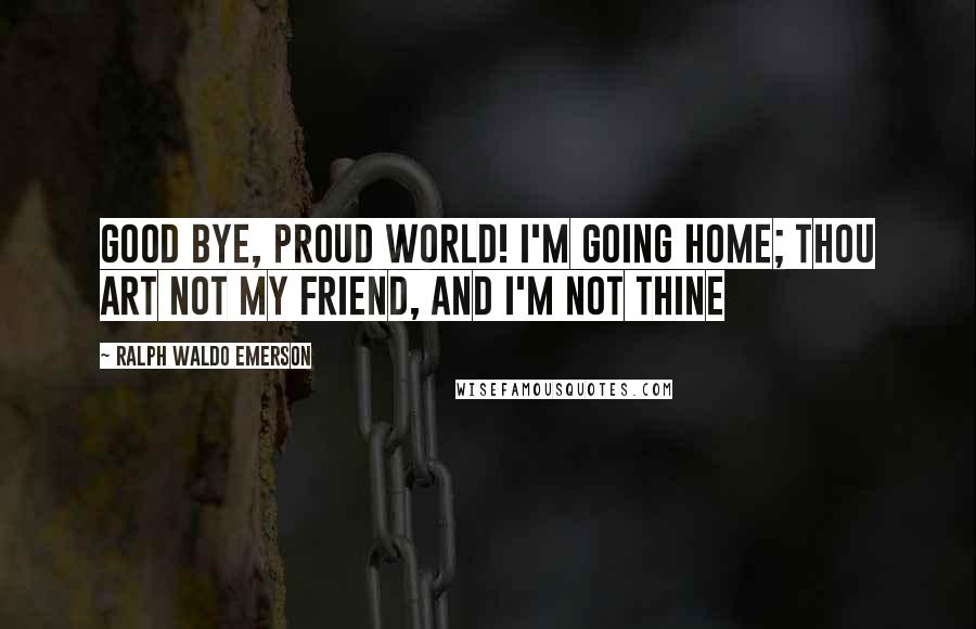 Ralph Waldo Emerson Quotes: Good bye, proud world! I'm going home; Thou art not my friend, and I'm not thine