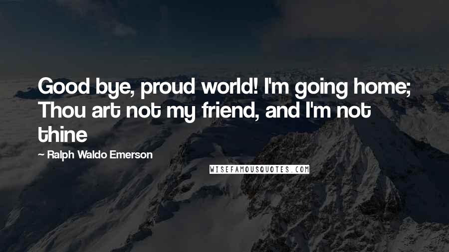 Ralph Waldo Emerson Quotes: Good bye, proud world! I'm going home; Thou art not my friend, and I'm not thine