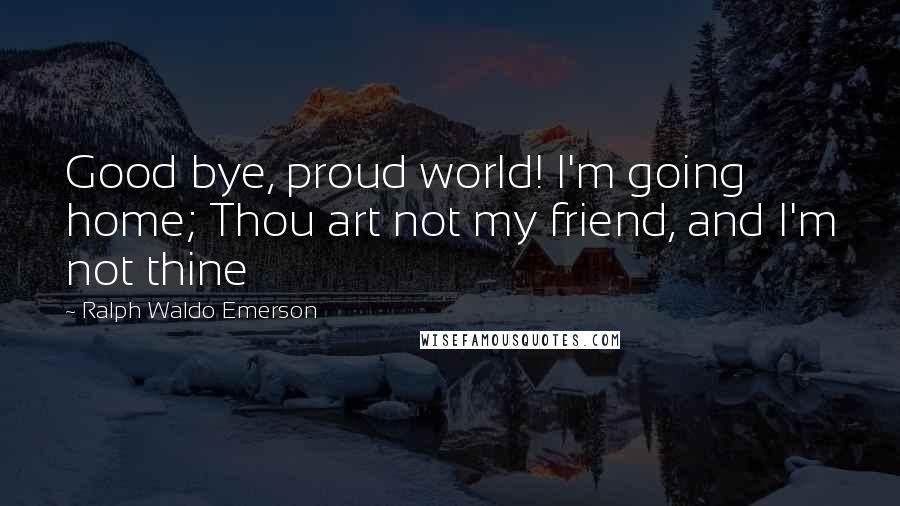 Ralph Waldo Emerson Quotes: Good bye, proud world! I'm going home; Thou art not my friend, and I'm not thine