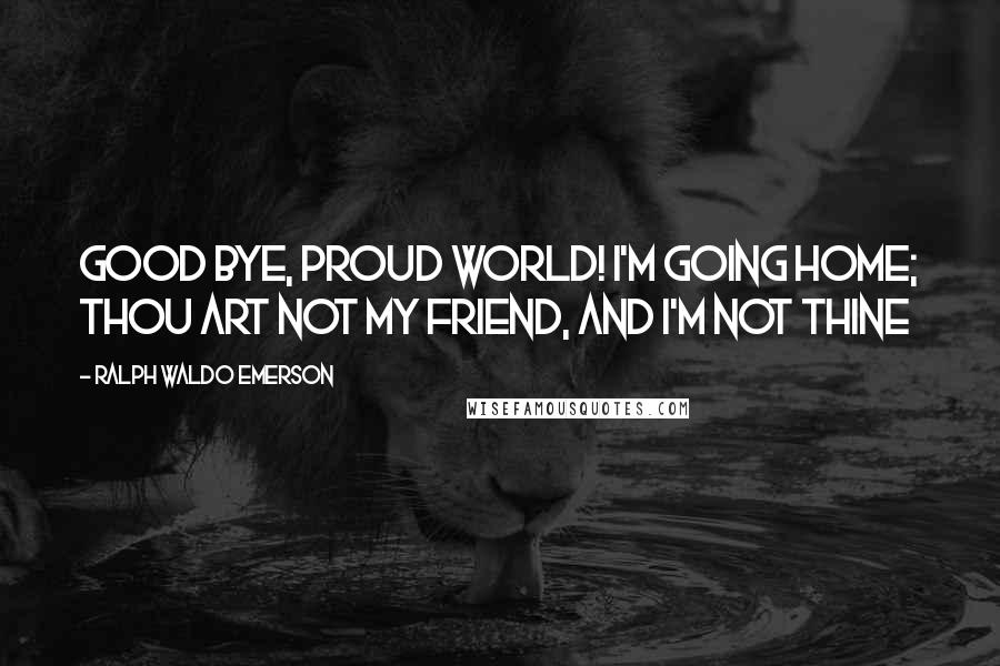 Ralph Waldo Emerson Quotes: Good bye, proud world! I'm going home; Thou art not my friend, and I'm not thine