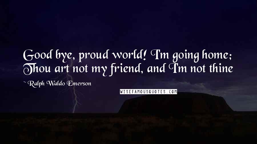 Ralph Waldo Emerson Quotes: Good bye, proud world! I'm going home; Thou art not my friend, and I'm not thine