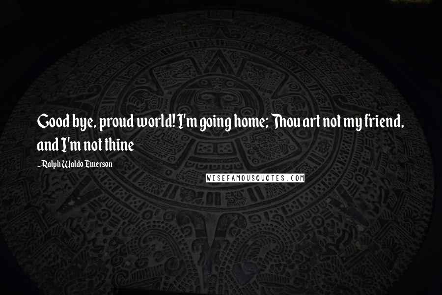 Ralph Waldo Emerson Quotes: Good bye, proud world! I'm going home; Thou art not my friend, and I'm not thine