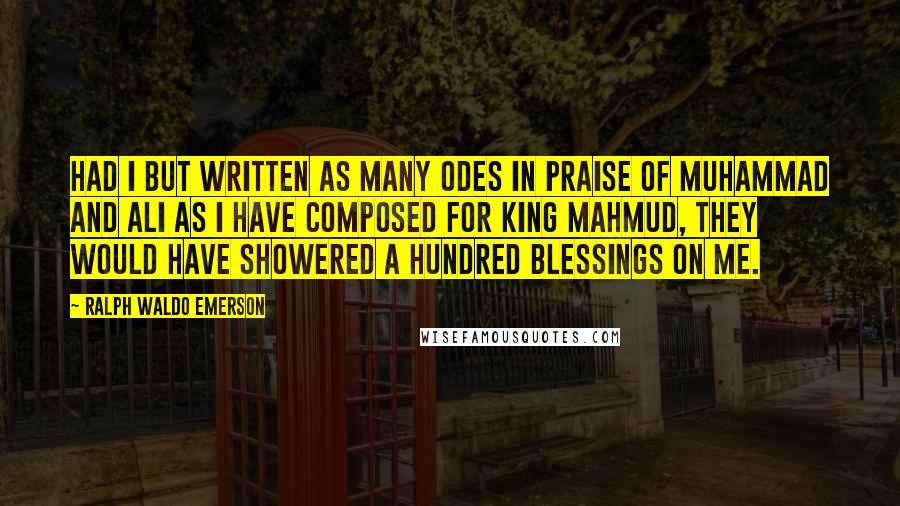 Ralph Waldo Emerson Quotes: Had I but written as many odes in praise of Muhammad and Ali as I have composed for King Mahmud, they would have showered a hundred blessings on me.