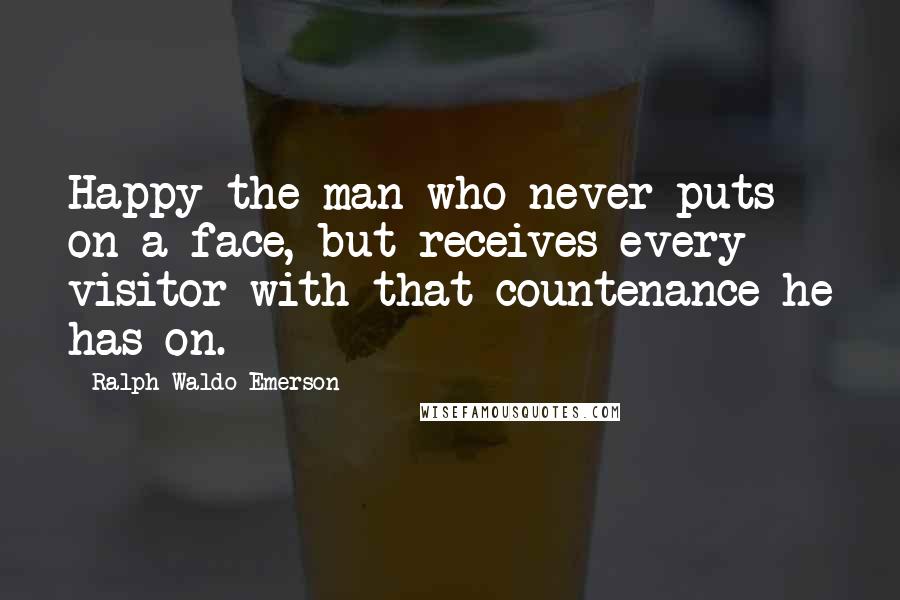 Ralph Waldo Emerson Quotes: Happy the man who never puts on a face, but receives every visitor with that countenance he has on.