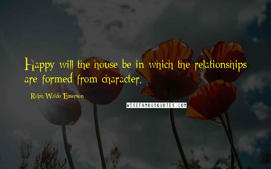 Ralph Waldo Emerson Quotes: Happy will the house be in which the relationships are formed from character.