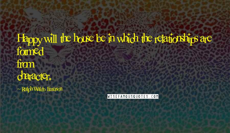 Ralph Waldo Emerson Quotes: Happy will the house be in which the relationships are formed from character.