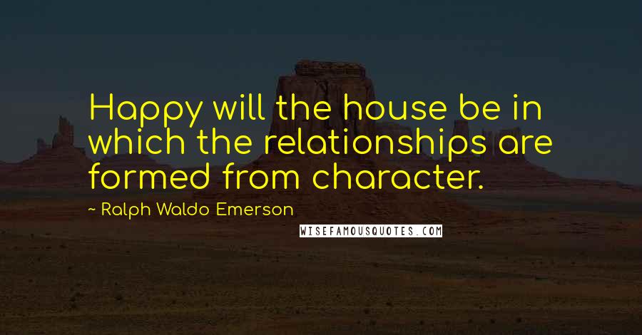 Ralph Waldo Emerson Quotes: Happy will the house be in which the relationships are formed from character.