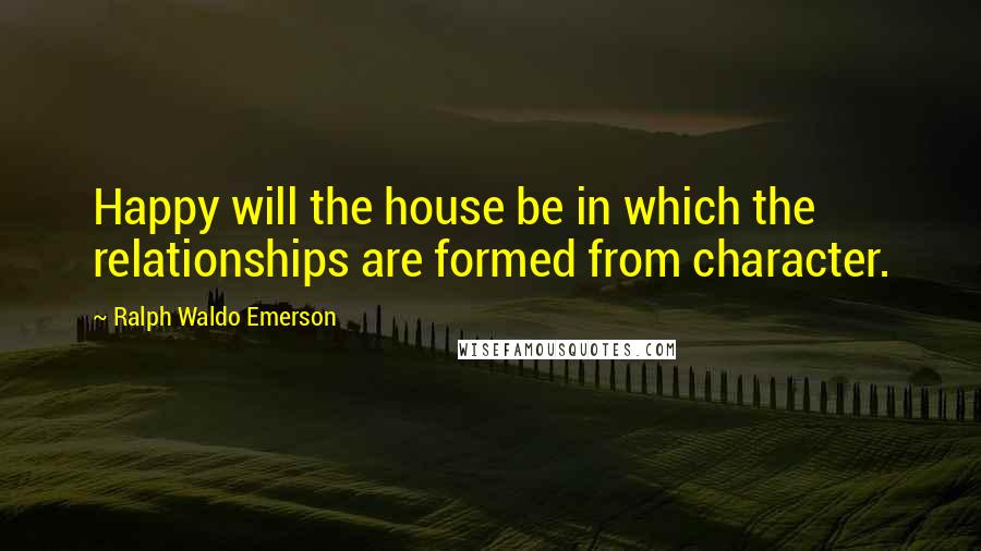 Ralph Waldo Emerson Quotes: Happy will the house be in which the relationships are formed from character.