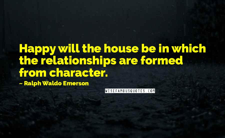 Ralph Waldo Emerson Quotes: Happy will the house be in which the relationships are formed from character.