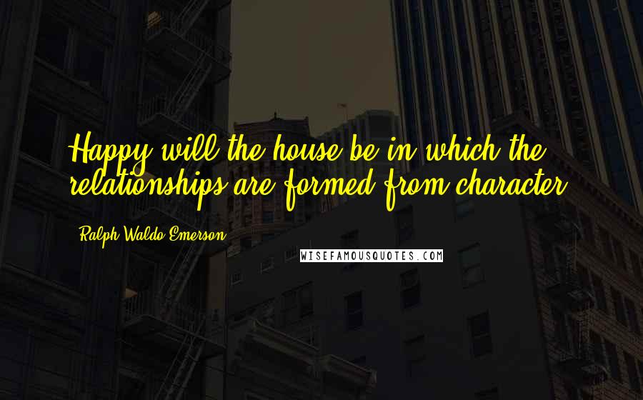 Ralph Waldo Emerson Quotes: Happy will the house be in which the relationships are formed from character.