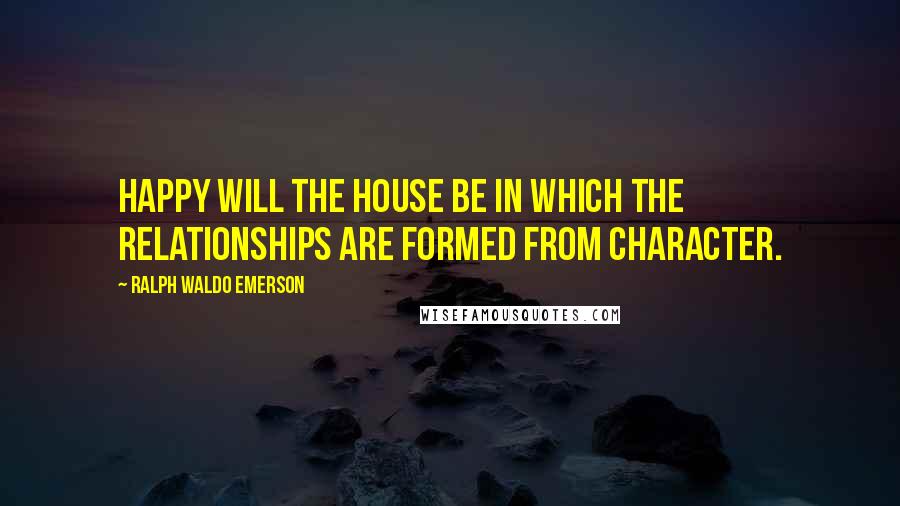 Ralph Waldo Emerson Quotes: Happy will the house be in which the relationships are formed from character.